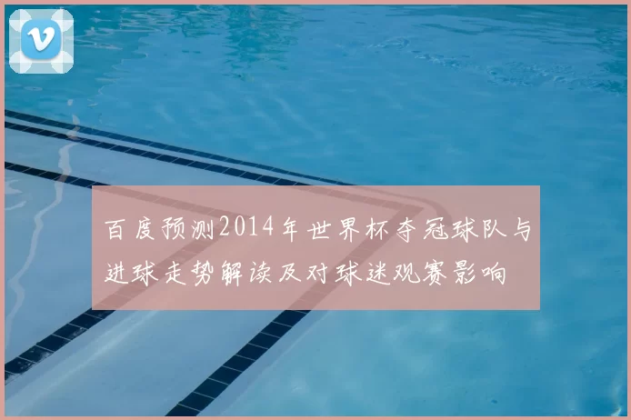 百度预测2014年世界杯夺冠球队与进球走势解读及对球迷观赛影响