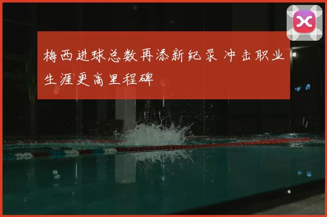 梅西进球总数再添新纪录 冲击职业生涯更高里程碑
