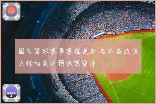 国际篮球赛事赛程更新 各队备战焦点转向奥运预选赛争夺