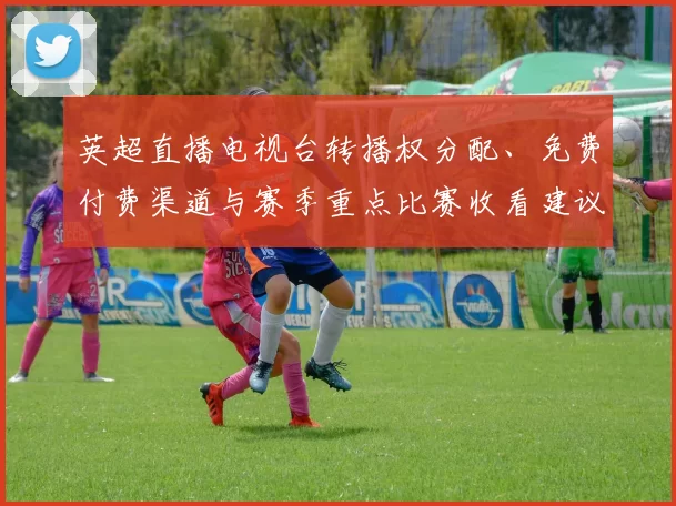 英超直播电视台转播权分配、免费付费渠道与赛季重点比赛收看建议
