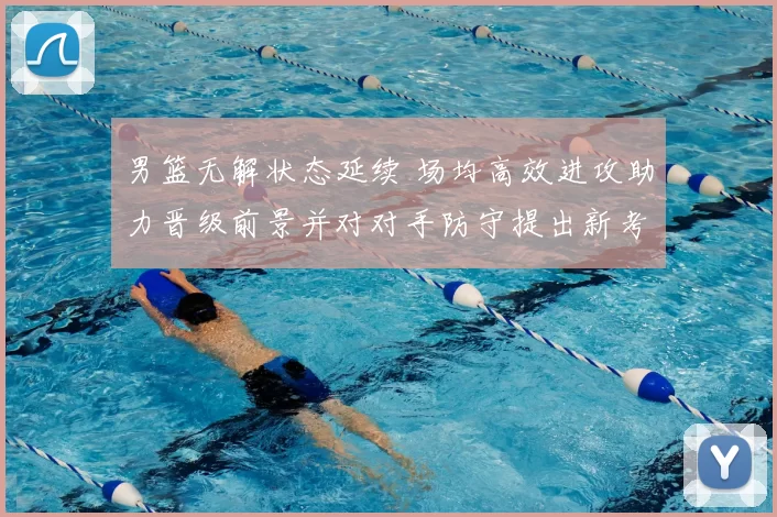 男篮无解状态延续 场均高效进攻助力晋级前景并对对手防守提出新考验