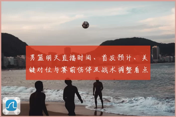 男篮明天直播时间、首发预计、关键对位与赛前伤停及战术调整看点