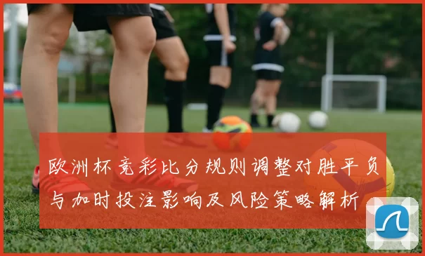 欧洲杯竞彩比分规则调整对胜平负与加时投注影响及风险策略解析