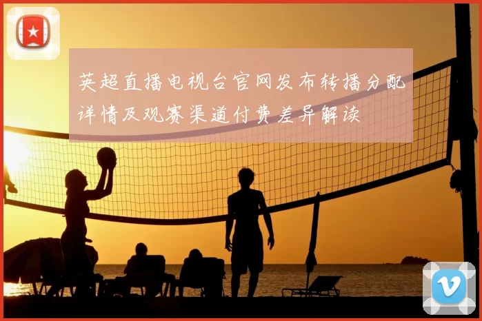 英超直播电视台官网发布转播分配详情及观赛渠道付费差异解读
