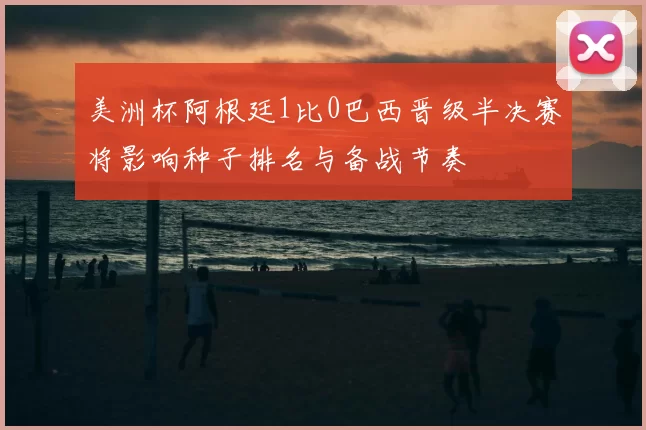 美洲杯阿根廷1比0巴西晋级半决赛将影响种子排名与备战节奏