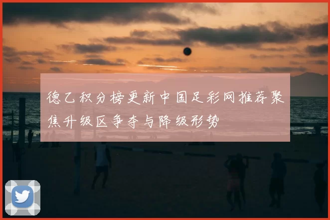 德乙积分榜更新中国足彩网推荐聚焦升级区争夺与降级形势