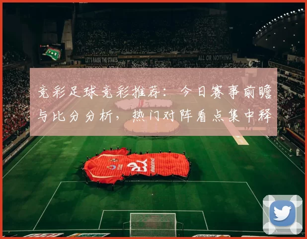 竞彩足球竞彩推荐：今日赛事前瞻与比分分析，热门对阵看点集中释放