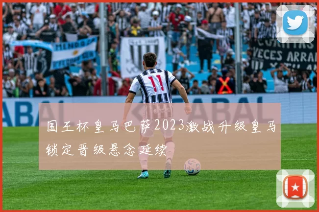 国王杯皇马巴萨2023激战升级皇马锁定晋级悬念延续