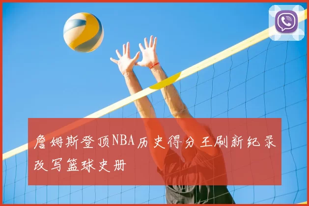 詹姆斯登顶NBA历史得分王刷新纪录改写篮球史册