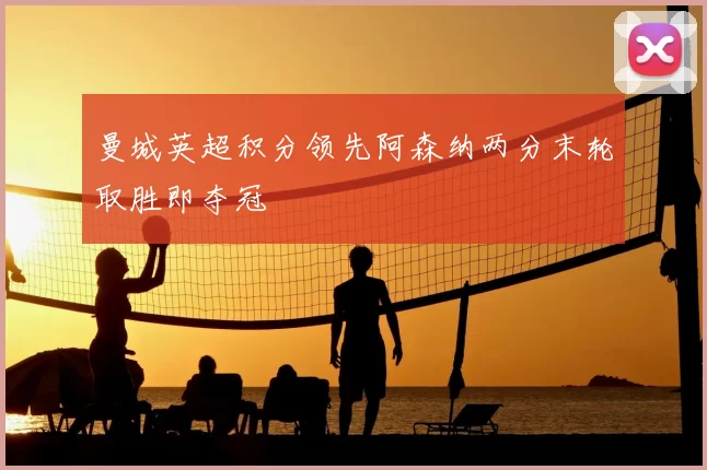 曼城英超积分领先阿森纳两分末轮取胜即夺冠