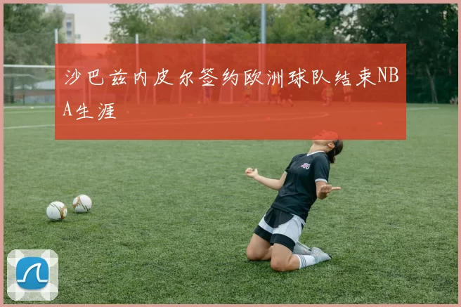 沙巴兹内皮尔签约欧洲球队结束NBA生涯