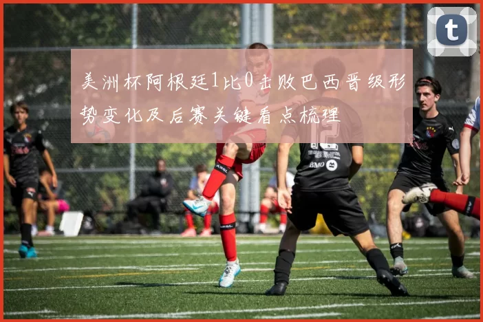 美洲杯阿根廷1比0击败巴西晋级形势变化及后赛关键看点梳理