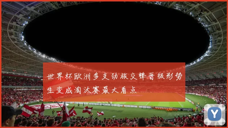 世界杯欧洲多支劲旅交锋晋级形势生变成淘汰赛最大看点