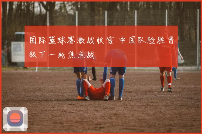 国际篮球赛激战收官 中国队险胜晋级下一轮焦点战