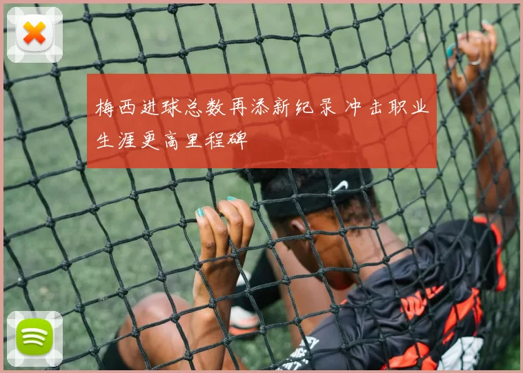 梅西进球总数再添新纪录 冲击职业生涯更高里程碑