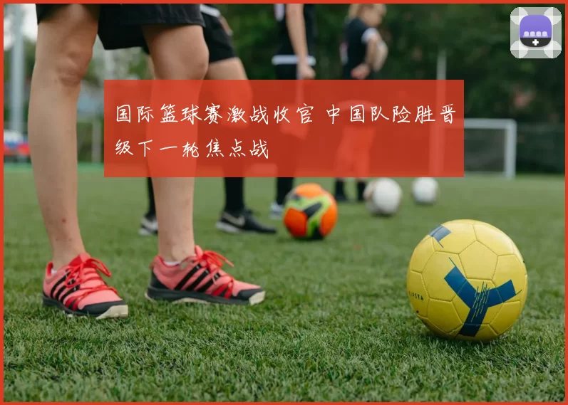 国际篮球赛激战收官 中国队险胜晋级下一轮焦点战