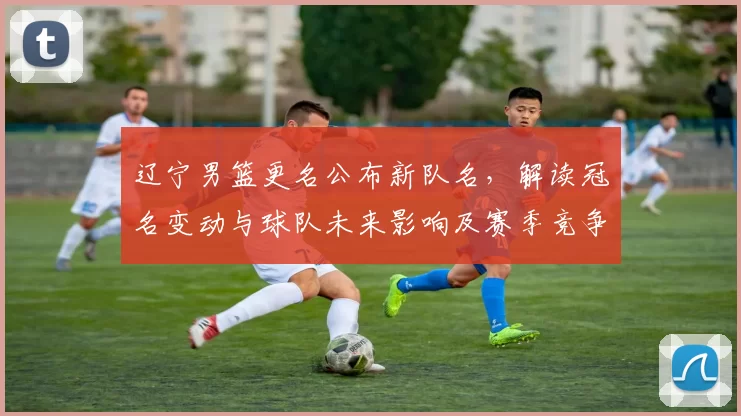 辽宁男篮更名公布新队名，解读冠名变动与球队未来影响及赛季竞争看点