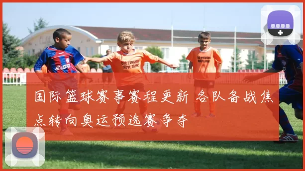 国际篮球赛事赛程更新 各队备战焦点转向奥运预选赛争夺