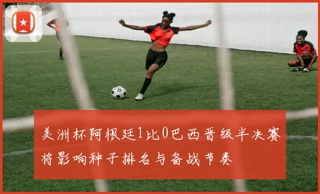 美洲杯阿根廷1比0巴西晋级半决赛将影响种子排名与备战节奏