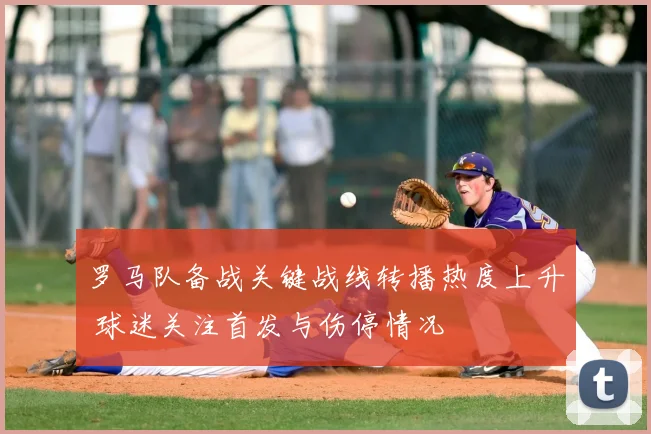 罗马队备战关键战线转播热度上升 球迷关注首发与伤停情况