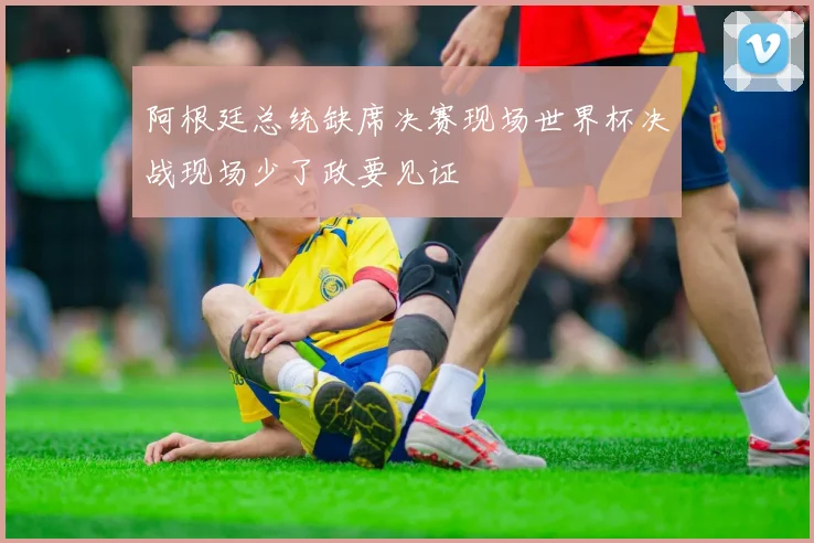 阿根廷总统缺席决赛现场世界杯决战现场少了政要见证