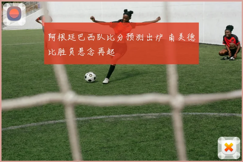 阿根廷巴西队比分预测出炉 南美德比胜负悬念再起