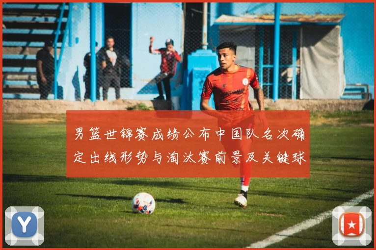 男篮世锦赛成绩公布中国队名次确定出线形势与淘汰赛前景及关键球员表现