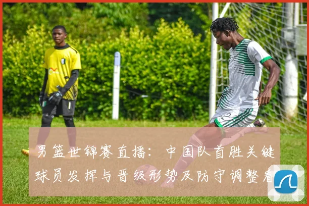 男篮世锦赛直播：中国队首胜关键球员发挥与晋级形势及防守调整看点