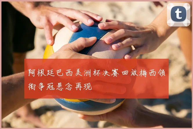 阿根廷巴西美洲杯决赛回放梅西领衔争冠悬念再现