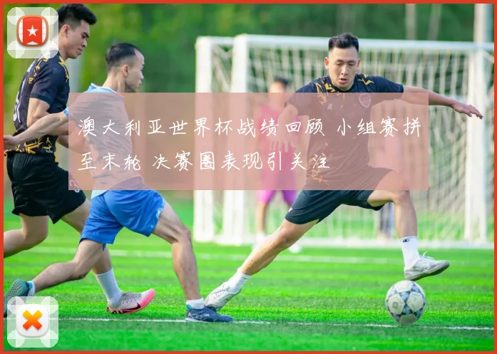 澳大利亚世界杯战绩回顾 小组赛拼至末轮 决赛圈表现引关注