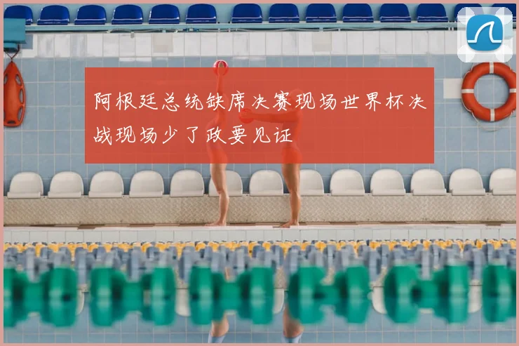 阿根廷总统缺席决赛现场世界杯决战现场少了政要见证