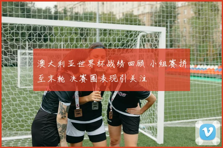 澳大利亚世界杯战绩回顾 小组赛拼至末轮 决赛圈表现引关注