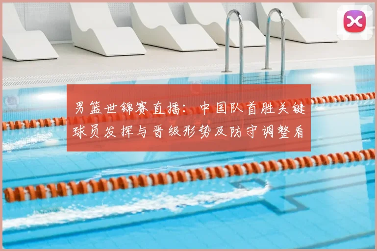 男篮世锦赛直播：中国队首胜关键球员发挥与晋级形势及防守调整看点
