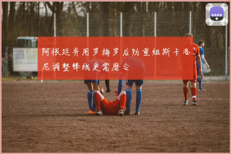 阿根廷弃用罗梅罗后防重组斯卡洛尼调整锋线更需磨合
