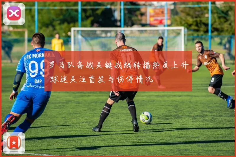 罗马队备战关键战线转播热度上升 球迷关注首发与伤停情况