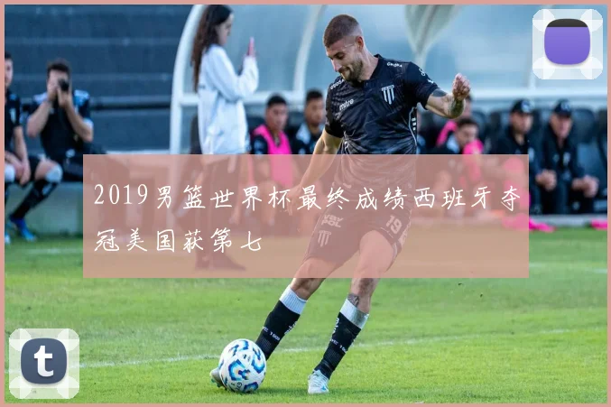 2019男篮世界杯最终成绩西班牙夺冠美国获第七