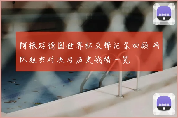 阿根廷德国世界杯交锋记录回顾 两队经典对决与历史战绩一览