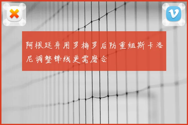 阿根廷弃用罗梅罗后防重组斯卡洛尼调整锋线更需磨合