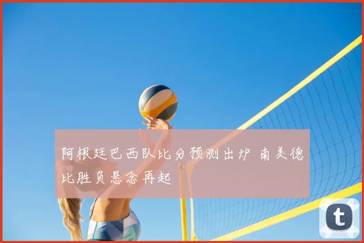 阿根廷巴西队比分预测出炉 南美德比胜负悬念再起